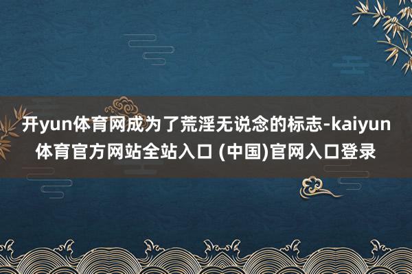 开yun体育网成为了荒淫无说念的标志-kaiyun体育官方网站全站入口 (中国)