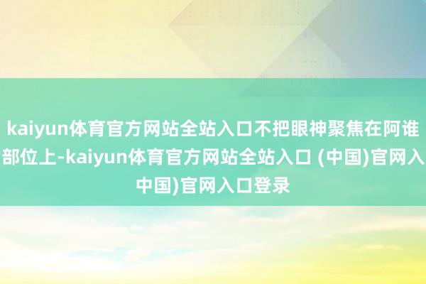 kaiyun体育官方网站全站入口不把眼神聚焦在阿谁特定的部位上-kaiyun体育