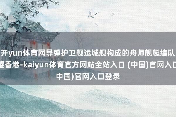 开yun体育网导弹护卫舰运城舰构成的舟师舰艇编队将看望香港-kaiyun体育官方