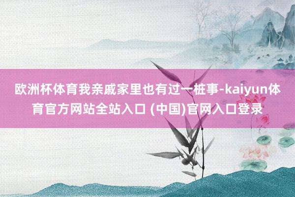 欧洲杯体育我亲戚家里也有过一桩事-kaiyun体育官方网站全站入口 (中国)官网