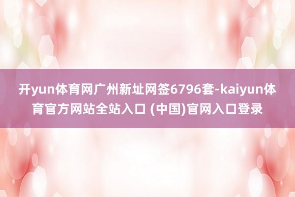 开yun体育网广州新址网签6796套-kaiyun体育官方网站全站入口 (中国)