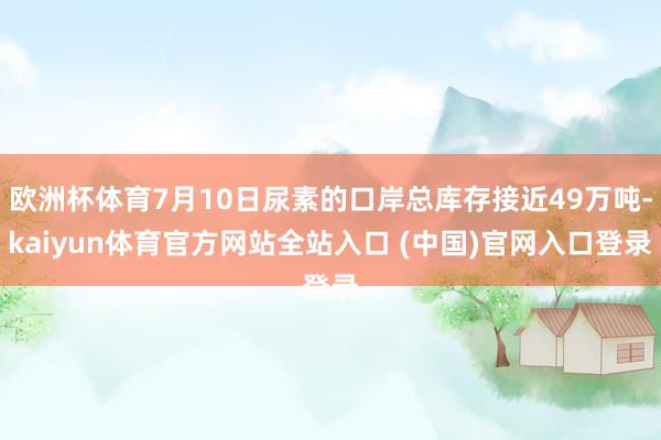 欧洲杯体育7月10日尿素的口岸总库存接近49万吨-kaiyun体育官方网站全站入