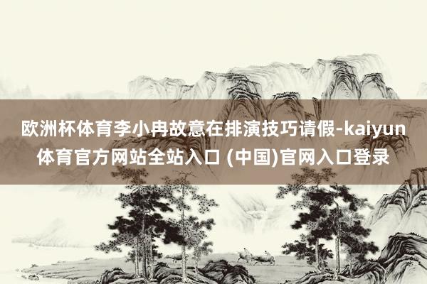 欧洲杯体育李小冉故意在排演技巧请假-kaiyun体育官方网站全站入口 (中国)官
