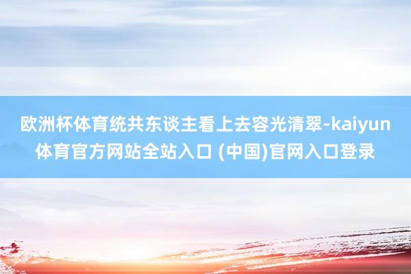 欧洲杯体育统共东谈主看上去容光清翠-kaiyun体育官方网站全站入口 (中国)官