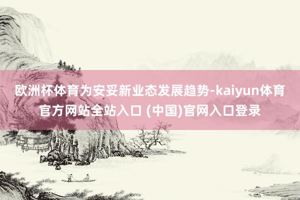 欧洲杯体育为安妥新业态发展趋势-kaiyun体育官方网站全站入口 (中国)官网入