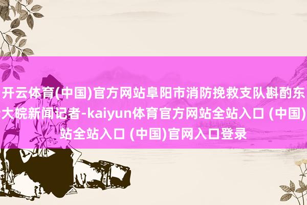 开云体育(中国)官方网站阜阳市消防挽救支队斟酌东说念主员告诉大皖新闻记者-kai