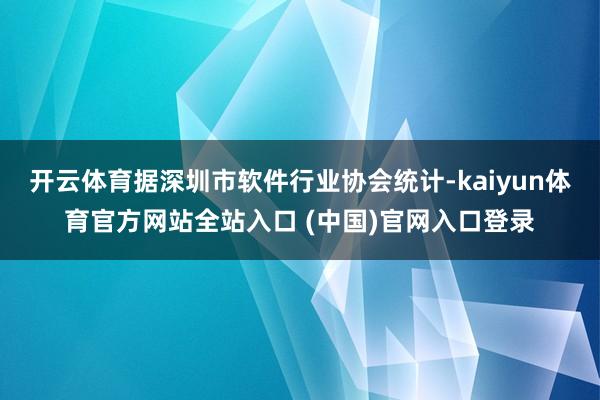 开云体育据深圳市软件行业协会统计-kaiyun体育官方网站全站入口 (中国)官网