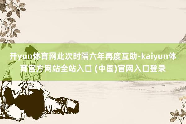 开yun体育网此次时隔六年再度互助-kaiyun体育官方网站全站入口 (中国)官网入口登录