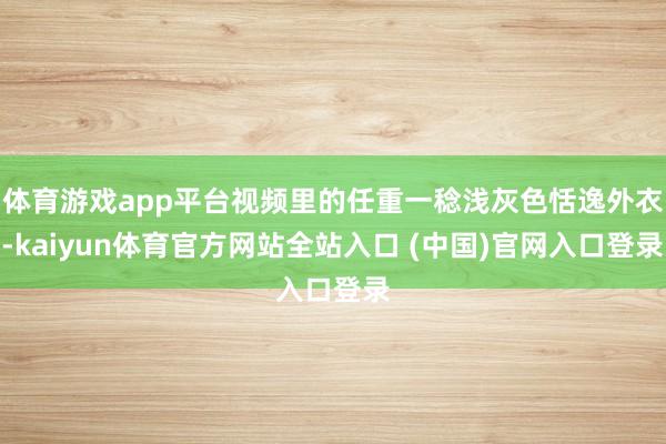 体育游戏app平台视频里的任重一稔浅灰色恬逸外衣-kaiyun体育官方网站全站入
