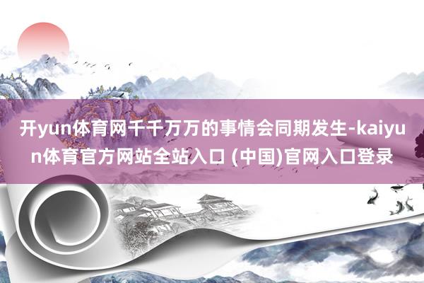 开yun体育网千千万万的事情会同期发生-kaiyun体育官方网站全站入口 (中国