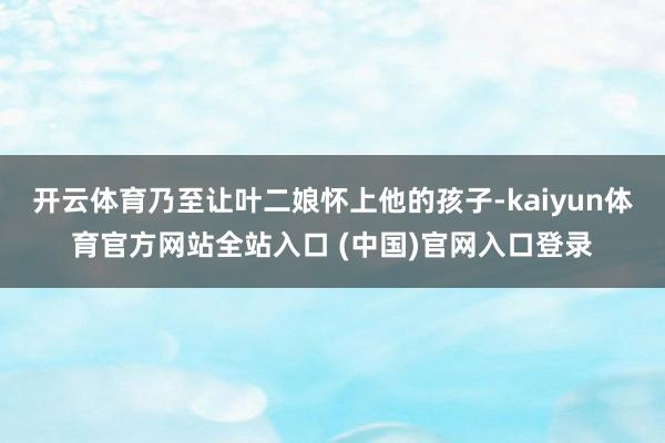 开云体育乃至让叶二娘怀上他的孩子-kaiyun体育官方网站全站入口 (中国)官网入口登录