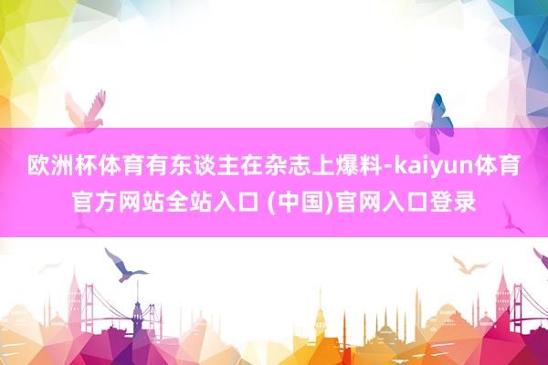 欧洲杯体育有东谈主在杂志上爆料-kaiyun体育官方网站全站入口 (中国)官网入