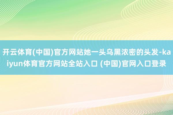 开云体育(中国)官方网站她一头乌黑浓密的头发-kaiyun体育官方网站全站入口 