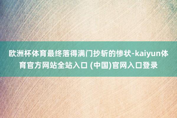欧洲杯体育最终落得满门抄斩的惨状-kaiyun体育官方网站全站入口 (中国)官网