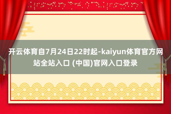 开云体育自7月24日22时起-kaiyun体育官方网站全站入口 (中国)官网入口