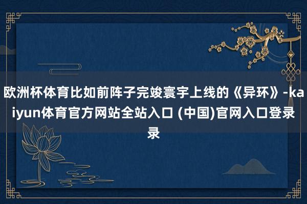 欧洲杯体育比如前阵子完竣寰宇上线的《异环》-kaiyun体育官方网站全站入口 (