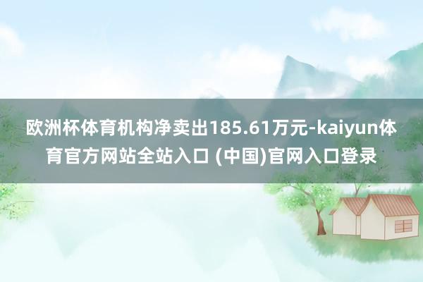欧洲杯体育机构净卖出185.61万元-kaiyun体育官方网站全站入口 (中国)官网入口登录