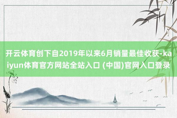 开云体育创下自2019年以来6月销量最佳收获-kaiyun体育官方网站全站入口 (中国)官网入口登录