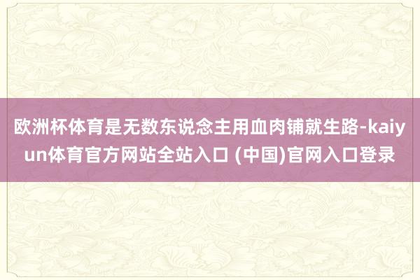欧洲杯体育是无数东说念主用血肉铺就生路-kaiyun体育官方网站全站入口 (中国)官网入口登录