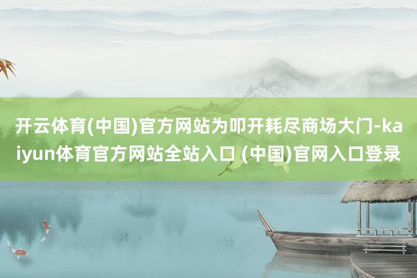 开云体育(中国)官方网站 为叩开耗尽商场大门-kaiyun体育官方网站全站入口 (中国)官网入口登录
