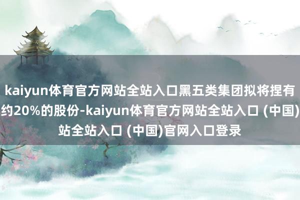 kaiyun体育官方网站全站入口黑五类集团拟将捏有占公司总股本约20%的股份-kaiyun体育官方网站全站入口 (中国)官网入口登录