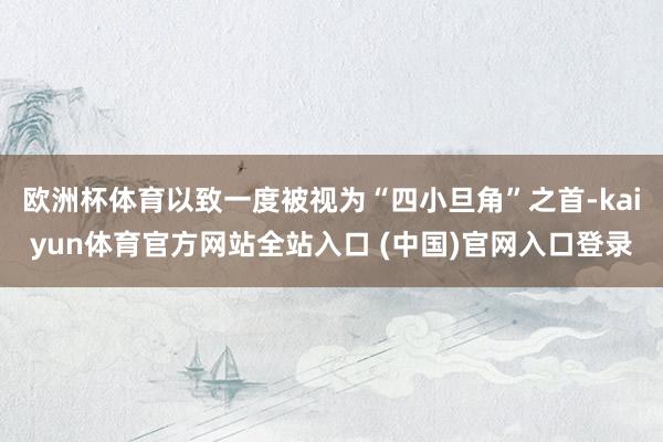 欧洲杯体育以致一度被视为“四小旦角”之首-kaiyun体育官方网站全站入口 (中