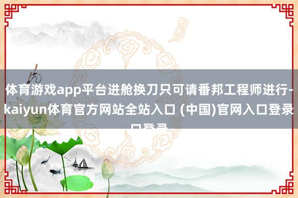 体育游戏app平台进舱换刀只可请番邦工程师进行-kaiyun体育官方网站全站入口