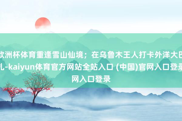 欧洲杯体育重逢雪山仙境；在乌鲁木王人打卡外洋大巴扎-kaiyun体育官方网站全站