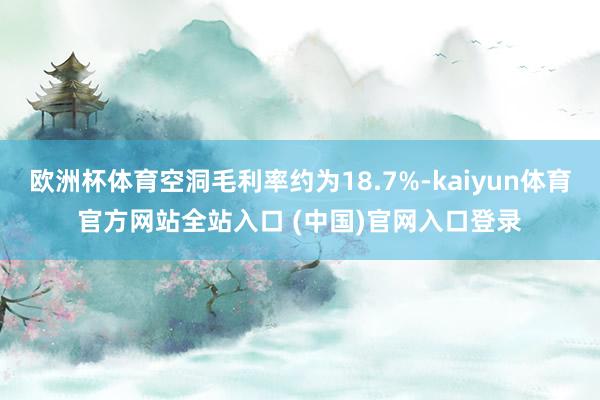 欧洲杯体育空洞毛利率约为18.7%-kaiyun体育官方网站全站入口 (中国)官