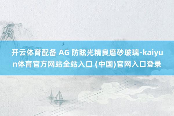 开云体育配备 AG 防眩光精良磨砂玻璃-kaiyun体育官方网站全站入口 (中国