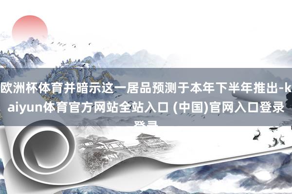 欧洲杯体育并暗示这一居品预测于本年下半年推出-kaiyun体育官方网站全站入口 