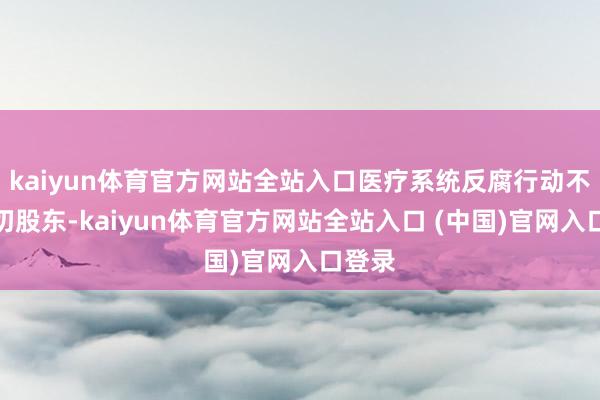 kaiyun体育官方网站全站入口医疗系统反腐行动不竭深切股东-kaiyun体育官方网站全站入口 (中国)官网入口登录