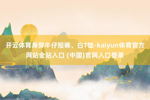 开云体育身穿牛仔短裤、白T恤-kaiyun体育官方网站全站入口 (中国)官网入口