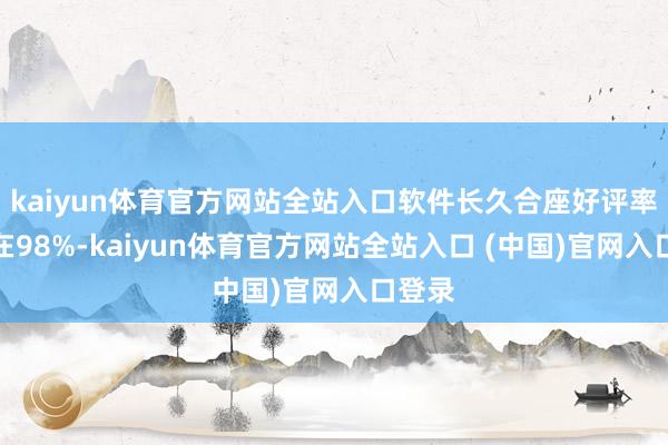 kaiyun体育官方网站全站入口软件长久合座好评率褂讪在98%-kaiyun体育