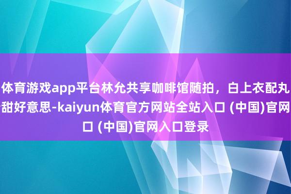 体育游戏app平台林允共享咖啡馆随拍，白上衣配丸子头崭新甜好意思-kaiyun体