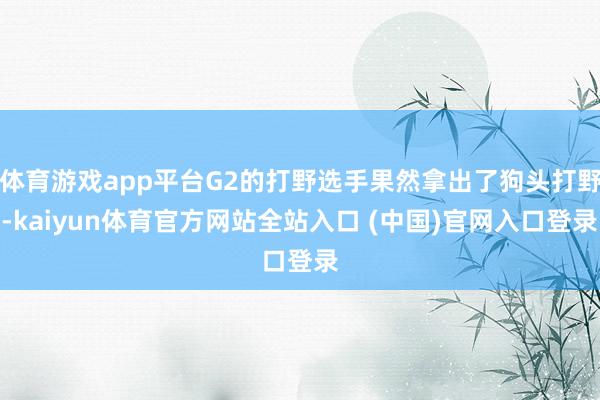 体育游戏app平台G2的打野选手果然拿出了狗头打野-kaiyun体育官方网站全站入口 (中国)官网入口登录