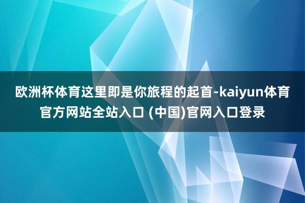欧洲杯体育这里即是你旅程的起首-kaiyun体育官方网站全站入口 (中国)官网入口登录