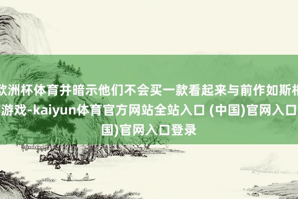 欧洲杯体育并暗示他们不会买一款看起来与前作如斯相似的游戏-kaiyun体育官方网站全站入口 (中国)官网入口登录
