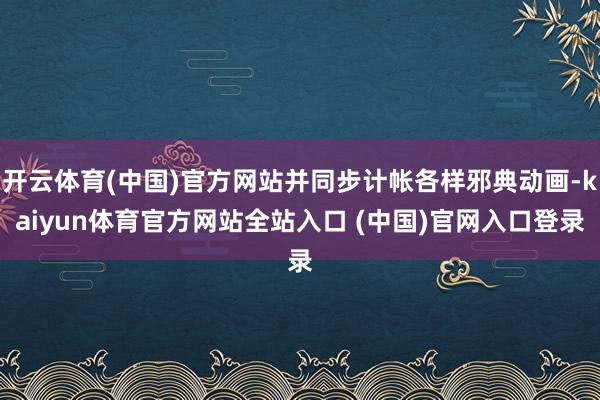开云体育(中国)官方网站并同步计帐各样邪典动画-kaiyun体育官方网站全站入口