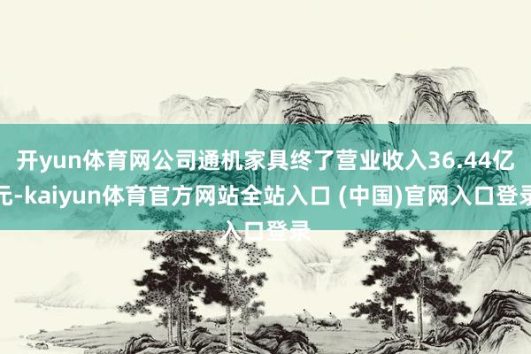 开yun体育网公司通机家具终了营业收入36.44亿元-kaiyun体育官方网站全