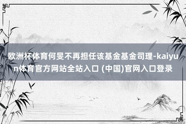 欧洲杯体育何旻不再担任该基金基金司理-kaiyun体育官方网站全站入口 (中国)