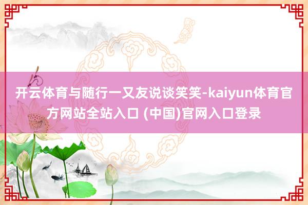开云体育与随行一又友说谈笑笑-kaiyun体育官方网站全站入口 (中国)官网入口