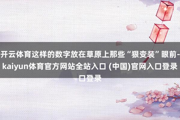 开云体育这样的数字放在草原上那些“狠变装”眼前-kaiyun体育官方网站全站入口