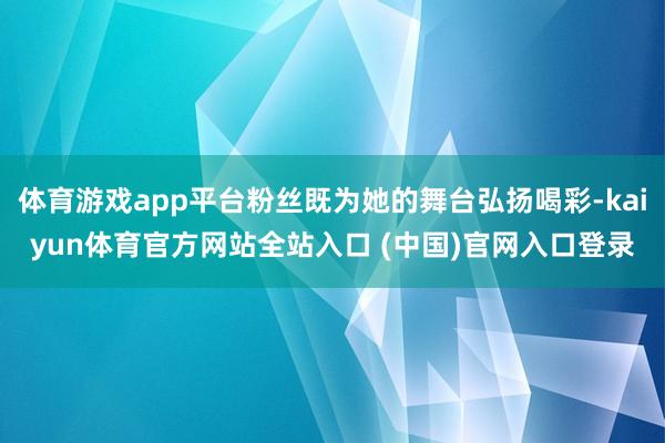 体育游戏app平台粉丝既为她的舞台弘扬喝彩-kaiyun体育官方网站全站入口 (