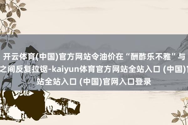 开云体育(中国)官方网站令油价在“酬酢乐不雅”与“施行阻力”之间反复拉锯-kai