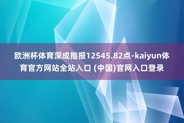 欧洲杯体育深成指报12545.82点-kaiyun体育官方网站全站入口 (中国)