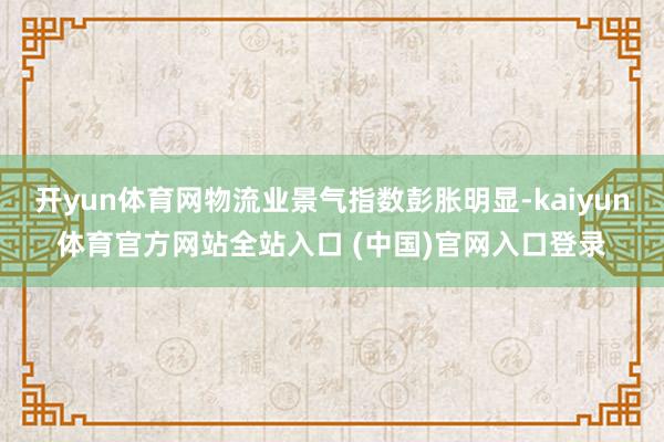 开yun体育网物流业景气指数彭胀明显-kaiyun体育官方网站全站入口 (中国)