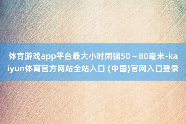 体育游戏app平台最大小时雨强50～80毫米-kaiyun体育官方网站全站入口 