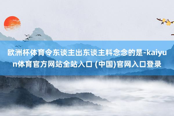 欧洲杯体育令东谈主出东谈主料念念的是-kaiyun体育官方网站全站入口 (中国)