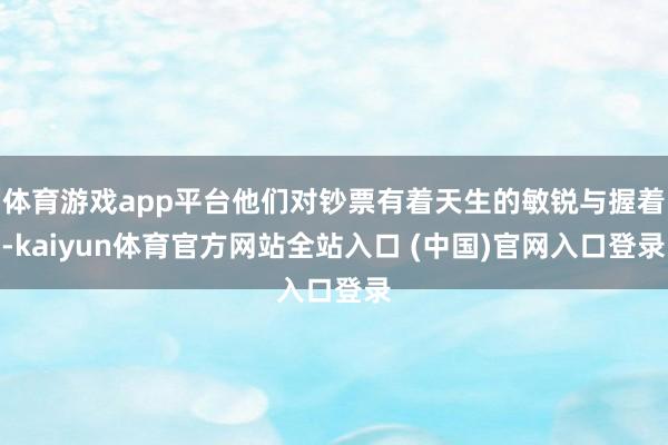 体育游戏app平台他们对钞票有着天生的敏锐与握着-kaiyun体育官方网站全站入